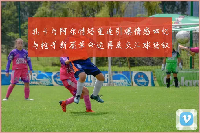 扎卡与阿尔特塔重逢引爆情感回忆与枪手新篇章命运再度交汇球场叙事